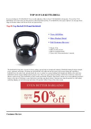 TOP 10 35 LB KETTLEBELL
If you are looking for 35 Lb Kettlebell. You are on the right place. Here we have 35 Lb Kettlebell at cheap price. You can buy 35 Lb
Kettlebell in stock. Not waste your time anymore, Check the details and buy 35 Lb Kettlebell at lower price right now via our page below.
Shops & Purchase Online with Secure Check out, Quick & Easy.

Top #1 Cap Barbell 35-Pound Kettlebell



                                                                                 View All Offers

                                                                                 More Product Detail

                                                                                 Full Customer Reviews

                                                                                 Weighs 35 lbs
                                                                                 Made of solid cast iron
                                                                                 Black w/ machined finish
                                                                                 Comes with 30 day manufacture's warranty




  The kettlebell has long been a favorite for those seeking a special edge in strength and endurance. Kettlebell training develops strength,
  power, endurance and balance. Working out with kettlebells will sculpt and tone the entire body because lifting and controlling a
  kettlebell forces the entire body, and specifically the core, to contract as a group, building both strength and stability at the same time.
  Kettlebell workouts engage multiple muscle groups at once. They are a great option for getting a whole body workout in a short time.
  Made of solid cast iron, these kettlebells are both versatile and durable. Warning: This product contains one or more phthalate chemicals
  known to the state of California to cause birth defects and other reproductive harm. Consumer may return the product for a full refund,
  including shipping cost for both receipt and return of the product within 15 days of his or her receipt.




Customer Review
 