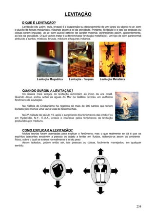 LEVITAÇÃO
      O QUE É LEVITAÇÃO?
       Levitação (do Latim: levis, leveza) é a suspensão ou deslocamento de um corpo ou objeto no ar, sem
o auxílio de forças mecânicas, violando assim a lei da gravidade. Portanto, levitação é o fato de pessoas ou
coisas serem erguidas ao ar, sem auxílio exterior de caráter material, contrariando assim, aparentemente,
as leis da gravidade. O que vamos tratar é a denominada “levitação metafísica”, um tipo de dom paranormal
atribuído a santos, místicos, bruxas, médiuns e faquires indianos.




      QUANDO SURGIU A LEVITAÇÃO?
     Os relatos mais antigos de levitação remontam ao início da era cristã.
Quando Jesus andou sobre as águas do Mar da Galiléia ocorreu um autêntico
fenômeno de Levitação.

       Na história do Cristianismo há registros de mais de 200 santos que teriam
levitado pelo menos uma vez à vista de testemunhas.

      Na 2ª metade do século 19, após o surgimento dos fenômenos das irmãs Fox
em Hydesville, N.Y., E.U.A., cresce o interesse pelos fenômenos de levitação
produzidos por médiuns.


      COMO EXPLICAR A LEVITAÇÃO?
        Muitas teorias foram aventadas para explicar o fenômeno, mas o que realmente se dá é que os
espíritos operantes envolvem a pessoa ou objeto a levitar em fluidos, isolando-os assim do ambiente
físico, sobre o qual se exerce normalmente a lei do peso
        Assim isolados, podem então ser, tais pessoas ou coisas, facilmente manejados, em qualquer
sentido.




                                                                                                       234
 