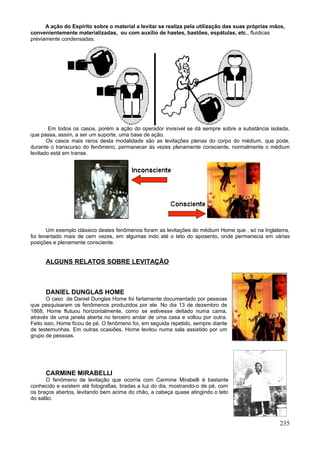 A ação do Espírito sobre o material a levitar se realiza pela utilização das suas próprias mãos,
convenientemente materializadas, ou com auxílio de hastes, bastões, espátulas, etc., fluidicas
previamente condensadas.




        Em todos os casos, porém a ação do operador invisível se dá sempre sobre a substância isolada,
que passa, assim, a ser um suporte, uma base de ação.
       Os casos mais raros desta modalidade são as levitações plenas do corpo do médium, que pode,
durante o transcurso do fenômeno, permanecer às vezes plenamente consciente, normalmente o médium
levitado está em transe.




       Um exemplo clássico destes fenômenos foram as levitações do médium Home que , só na Inglaterra,
foi levantado mais de cem vezes, em algumas indo até o teto do aposento, onde permanecia em várias
posições e plenamente consciente.


      ALGUNS RELATOS SOBRE LEVITAÇÃO



      DANIEL DUNGLAS HOME
       O caso de Daniel Dunglas Home foi fartamente documentado por pessoas
que pesquisaram os fenômenos produzidos por ele. No dia 13 de dezembro de
1868, Home flutuou horizontalmente, como se estivesse deitado numa cama,
através de uma janela aberta no terceiro andar de uma casa e voltou por outra.
Feito isso, Home ficou de pé. O fenômeno foi, em seguida repetido, sempre diante
de testemunhas. Em outras ocasiões, Home levitou numa sala assistido por um
grupo de pessoas.




      CARMINE MIRABELLI
      O fenômeno de levitação que ocorria com Carmine Mirabelli é bastante
conhecido e existem até fotografias, tiradas a luz do dia, mostrando-o de pé, com
os braços abertos, levitando bem acima do chão, a cabeça quase atingindo o teto
do salão.



                                                                                                    235
 