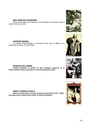 SÃO JOSÉ DE CUPERTINO
     São José de Cupertino em frente de um embaixador e sua esposa, levitou e
voando voltou a sua cela.




     ANTOINE MARGIL
     O venerável Antoine Margil, um franciscano que viveu no México e na
Guatemala no século 18 (1769-1836).




     EUSÁPIA PALLADINO
    Eusápia Palladino no século 19, que conseguiu erguer-se no ar
mesmo quando estava amarrada a um móvel de grossas cordas.




     SANTA TEREZA D’AVILA
     Entre os santos temos os casos de Santa Tereza D’Avila (1515 - 1582),
que agarrava-se a grades para resistir ao efeito da levitação.




                                                                                236
 