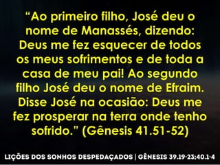 “Ao primeiro filho, José deu o
nome de Manassés, dizendo:
Deus me fez esquecer de todos
os meus sofrimentos e de toda a
casa de meu pai! Ao segundo
filho José deu o nome de Efraim.
Disse José na ocasião: Deus me
fez prosperar na terra onde tenho
sofrido.” (Gênesis 41.51-52)
 