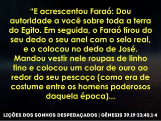 “E acrescentou Faraó: Dou
autoridade a você sobre toda a terra
do Egito. Em seguida, o Faraó tirou do
seu dedo o seu anel com o selo real,
e o colocou no dedo de José.
Mandou vestir nele roupas de linho
fino e colocou um colar de ouro ao
redor do seu pescoço (como era de
costume entre os homens poderosos
daquela época)...
 