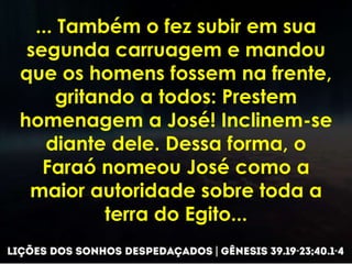 ... Também o fez subir em sua
segunda carruagem e mandou
que os homens fossem na frente,
gritando a todos: Prestem
homenagem a José! Inclinem-se
diante dele. Dessa forma, o
Faraó nomeou José como a
maior autoridade sobre toda a
terra do Egito...
 