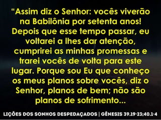 “Assim diz o Senhor: vocês viverão
na Babilônia por setenta anos!
Depois que esse tempo passar, eu
voltarei a lhes dar atenção,
cumprirei as minhas promessas e
trarei vocês de volta para este
lugar. Porque sou Eu que conheço
os meus planos sobre vocês, diz o
Senhor, planos de bem; não são
planos de sofrimento...
 