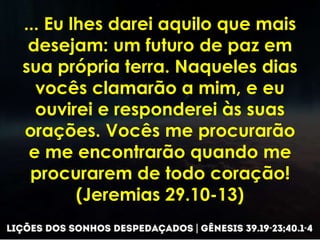 ... Eu lhes darei aquilo que mais
desejam: um futuro de paz em
sua própria terra. Naqueles dias
vocês clamarão a mim, e eu
ouvirei e responderei às suas
orações. Vocês me procurarão
e me encontrarão quando me
procurarem de todo coração!
(Jeremias 29.10-13)
 