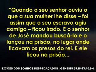 “Quando o seu senhor ouviu o
que a sua mulher lhe disse – foi
assim que o seu escravo agiu
comigo – ficou irado. E o senhor
de José mandou buscá-lo e o
lançou na prisão, no lugar onde
ficavam os presos do rei. E ele
ficou na prisão...
 