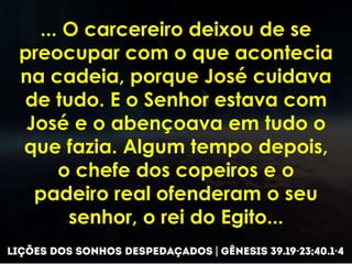 ... O carcereiro deixou de se
preocupar com o que acontecia
na cadeia, porque José cuidava
de tudo. E o Senhor estava com
José e o abençoava em tudo o
que fazia. Algum tempo depois,
o chefe dos copeiros e o
padeiro real ofenderam o seu
senhor, o rei do Egito...
 
