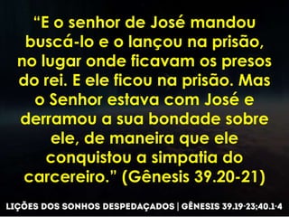 “E o senhor de José mandou
buscá-lo e o lançou na prisão,
no lugar onde ficavam os presos
do rei. E ele ficou na prisão. Mas
o Senhor estava com José e
derramou a sua bondade sobre
ele, de maneira que ele
conquistou a simpatia do
carcereiro.” (Gênesis 39.20-21)
 