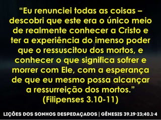 “Eu renunciei todas as coisas –
descobri que este era o único meio
de realmente conhecer a Cristo e
ter a experiência do imenso poder
que o ressuscitou dos mortos, e
conhecer o que significa sofrer e
morrer com Ele, com a esperança
de que eu mesmo possa alcançar
a ressurreição dos mortos.”
(Filipenses 3.10-11)
 