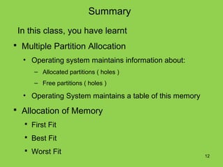 Summary
 In this class, you have learnt
 Multiple Partition Allocation
  • Operating system maintains information about:
      – Allocated partitions ( holes )
      – Free partitions ( holes )

  • Operating System maintains a table of this memory
 Allocation of Memory
    First Fit

    Best Fit

    Worst Fit
                                                        12
 
