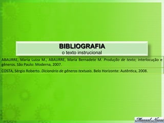 BIBLIOGRAFIA
                                                   o texto instrucional
ABAURRE,	
   Maria	
   Luiza	
   M.,	
   ABAURRE,	
   Maria	
   Bernadete	
   M.	
   Produção	
   de	
   texto;	
   interlocução	
   e	
  
gêneros.	
  São	
  Paulo:	
  Moderna,	
  2007.	
  
COSTA,	
  Sérgio	
  Roberto.	
  Dicionário	
  de	
  gêneros	
  textuais.	
  Belo	
  Horizonte:	
  Autên<ca,	
  2008.	
  
 
