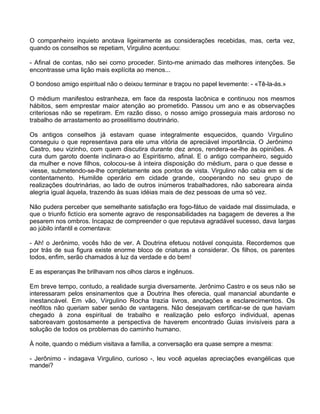 O companheiro inquieto anotava ligeiramente as considerações recebidas, mas, certa vez,
quando os conselhos se repetiam, Virgulino acentuou:
- Afinal de contas, não sei como proceder. Sinto-me animado das melhores intenções. Se
encontrasse uma lição mais explícita ao menos...
O bondoso amigo espiritual não o deixou terminar e traçou no papel levemente: - «Tê-la-ás.»
O médium manifestou estranheza, em face da resposta lacônica e continuou nos mesmos
hábitos, sem emprestar maior atenção ao prometido. Passou um ano e as observações
criteriosas não se repetiram. Em razão disso, o nosso amigo prosseguia mais ardoroso no
trabalho de arrastamento ao proselitismo doutrinário.
Os antigos conselhos já estavam quase integralmente esquecidos, quando Virgulino
conseguiu o que representava para ele uma vitória de apreciável importância. O Jerônimo
Castro, seu vizinho, com quem discutira durante dez anos, rendera-se-lhe às opiniões. A
cura dum garoto doente inclinara-o ao Espiritismo, afinal. E o antigo companheiro, seguido
da mulher e nove filhos, colocou-se à inteira disposição do médium, para o que desse e
viesse, submetendo-se-lhe completamente aos pontos de vista. Virgulino não cabia em si de
contentamento. Humilde operário em cidade grande, cooperando no seu grupo de
realizações doutrinárias, ao lado de outros inúmeros trabalhadores, não saboreara ainda
alegria igual àquela, trazendo às suas idéias mais de dez pessoas de uma só vez.
Não pudera perceber que semelhante satisfação era fogo-fátuo de vaidade mal dissimulada, e
que o triunfo fictício era somente agravo de responsabilidades na bagagem de deveres a lhe
pesarem nos ombros. Incapaz de compreender o que reputava agradável sucesso, dava largas
ao júbilo infantil e comentava:
- Ah! o Jerônimo, vocês hão de ver. A Doutrina efetuou notável conquista. Recordemos que
por trás de sua figura existe enorme bloco de criaturas a considerar. Os filhos, os parentes
todos, enfim, serão chamados à luz da verdade e do bem!
E as esperanças lhe brilhavam nos olhos claros e ingênuos.
Em breve tempo, contudo, a realidade surgia diversamente. Jerônimo Castro e os seus não se
interessaram pelos ensinamentos que a Doutrina lhes oferecia, qual manancial abundante e
inestancável. Em vão, Virgulino Rocha trazia livros, anotações e esclarecimentos. Os
neófitos não queriam saber senão de vantagens. Não desejavam certificar-se de que haviam
chegado à zona espiritual de trabalho e realização pelo esforço individual, apenas
saboreavam gostosamente a perspectiva de haverem encontrado Guias invisíveis para a
solução de todos os problemas do caminho humano.
À noite, quando o médium visitava a família, a conversação era quase sempre a mesma:
- Jerônimo - indagava Virgulino, curioso -, leu você aquelas apreciações evangélicas que
mandei?
140
 