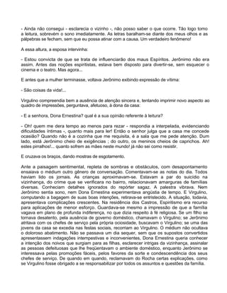 - Ainda não consegui - esclarecia o vizinho -, não posso saber o que ocorre. Tão logo tomo
a leitura, sobrevém o sono imediatamente. As letras baralham-se diante dos meus olhos e as
pálpebras se fecham, sem que eu possa atinar com a causa. Um verdadeiro fenômeno!
A essa altura, a esposa intervinha:
- Estou convicta de que se trata de influenciarão dos maus Espíritos. Jerônimo não era
assim. Antes das noções espiritistas, estava bem disposto para divertir-se, sem esquecer o
cinema e o teatro. Mas agora...
E antes que a mulher terminasse, voltava Jerônimo exibindo expressão de vítima:
- São coisas da vida!...
Virgulino compreendia bem a ausência de atenção sincera e, tentando imprimir novo aspecto ao
quadro de impressões, perguntava, afetuoso, à dona da casa:
- E a senhora, Dona Ernestina? qual é a sua opinião referente à leitura?
- Oh! quem me dera tempo ao menos para rezar - respondia a interpelada, evidenciando
dificuldades íntimas -, quanto mais para ler! Então o senhor julga que a casa me concede
ocasião? Quando não é a cozinha que me requisita, é a sala que me pede atenção. Dum
lado, está Jerônimo cheio de exigências ; do outro, os meninos cheios de caprichos. Ah!
estes pirralhos!... quanto sofrem as mães neste mundo! já não sei como resistir.
E cruzava os braços, dando mostras de esgotamento.
Ante a paisagem sentimental, repleta de sombras e obstáculos, com desapontamento
ensaiava o médium outro gênero de conversação. Comentavam-se as notas do dia. Todos
haviam lido os jornais. As crianças aproximavam-se. Estavam a par do suicídio na
vizinhança, do crime que se verificara no bairro, relacionavam amarguras de famílias
diversas. Conheciam detalhes ignorados do repórter sagaz. A palestra vibrava. Nem
Jerônimo sentia sono, nem Dona Ernestina experimentava angústia de tempo. E Virgulino,
computando a bagagem de suas boas intenções, retirava-se entristecido. A situação, todavia,
apresentava complicações crescentes. Na residência dos Castros, Espiritismo era recurso
para aplicações de menor esforço. Guardava-se mesmo a impressão de que a família
vagava em plano de profunda indiferença, no que dizia respeito à fé religiosa. Se um filho se
tornava desatento, pela ausência de governo doméstico, chamavam o Virgulino; se Jerônimo
atritava com os chefes de serviço pela própria ociosidade, buscavam o Virgulino; se uma das
jovens da casa se excedia nas festas sociais, recorriam ao Virgulino. O médium não ocultava
o doloroso abatimento. Não se passava um dia sequer, sem que os supostos convertidos
apresentassem indagações intempestivas e inconvenientes, Dona Ernestina queria conhecer
a intenção dos noivos que surgiam para as filhas, esclarecer intrigas da vizinhança, assinalar
as pessoas defeituosas que lhe freqüentavam o ambiente doméstico, enquanto Jerônimo se
interessava pelas promoções fáceis, pelos favores da sorte e condescendência dos seus
chefes de serviço. De quando em quando, reclamavam do Rocha certas explicações, como
se Virgulino fosse obrigado a se responsabilizar por todos os assuntos e questões da família.
141
 