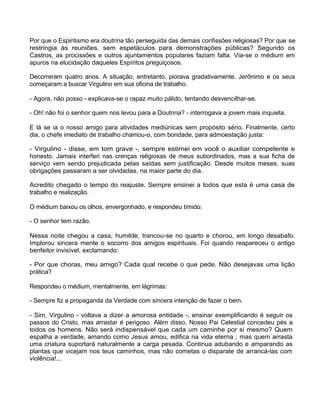Por que o Espiritismo era doutrina tão perseguida das demais confissões religiosas? Por que se
restringia às reuniões, sem espetáculos para demonstrações públicas? Segundo os
Castros, as procissões e outros ajuntamentos populares faziam falta. Via-se o médium em
apuros na elucidação daqueles Espíritos preguiçosos.
Decorreram quatro anos. A situação, entretanto, piorava gradativamente. Jerônimo e os seus
começaram a buscar Virgulino em sua oficina de trabalho.
- Agora, não posso - explicava-se o rapaz muito pálido, tentando desvencilhar-se.
- Oh! não foi o senhor quem nos levou para a Doutrina? - interrogava a jovem mais inquieta.
E lá se ia o nosso amigo para atividades mediúnicas sem propósito sério. Finalmente, certo
dia, o chefe imediato de trabalho chamou-o, com bondade, para admoestação justa:
- Virgulino - disse, em tom grave -, sempre estimei em você o auxiliar competente e
honesto. Jamais interferi nas crenças religiosas de meus subordinados, mas a sua ficha de
serviço vem sendo prejudicada pelas saídas sem justificação. Desde muitos meses, suas
obrigações passaram a ser olvidadas, na maior parte do dia.
Acredito chegado o tempo do reajuste. Sempre ensinei a todos que esta é uma casa de
trabalho e realização.
O médium baixou os olhos, envergonhado, e respondeu tímido:
- O senhor tem razão.
Nessa noite chegou a casa, humilde, trancou-se no quarto e chorou, em longo desabafo.
Implorou sincera mente o socorro dos amigos espirituais. Foi quando reapareceu o antigo
benfeitor invisível, exclamando:
- Por que choras, meu amigo? Cada qual recebe o que pede. Não desejavas uma lição
prática?
Respondeu o médium, mentalmente, em lágrimas:
- Sempre fiz a propaganda da Verdade com sincera intenção de fazer o bem.
- Sim, Virgulino - voltava a dizer a amorosa entidade -, ensinar exemplificando é seguir os
passos do Cristo, mas arrastar é perigoso. Além disso, Nosso Pai Celestial concedeu pés a
todos os homens. Não será indispensável que cada um caminhe por si mesmo? Quem
espalha a verdade, amando como Jesus amou, edifica na vida eterna ; mas quem arrasta
uma criatura suportará naturalmente a carga pesada. Continua adubando e amparando as
plantas que vicejam nos teus caminhos, mas não cometas o disparate de arrancá-las com
violência!...
142
 