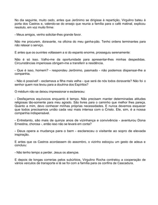 No dia seguinte, muito cedo, antes que Jerônimo se dirigisse à repartição, Virgulino bateu à
porta dos Castros e, valendo-se do ensejo que reunia a família para o café matinal, explicou
resoluto, em voz muito firme:
- Meus amigos, venho solicitar-lhes grande favor.
Não me procurem, doravante, na oficina do meu ganha-pão. Tenho ordens terminantes para
não relaxar o serviço.
E antes que os ouvintes voltassem a si do espanto enorme, prosseguiu serenamente:
Não é só isso. Valho-me da oportunidade para apresentar-lhes minhas despedidas.
Circunstâncias imperiosas obrigam-me a transferir a residência.
- Que é isso, homem? - respondeu Jerônimo, pasmado - não podemos dispensar-lhe a
companhia.
- Não é possível! - exclamava a filha mais velha - que será de nós todos doravante? Não foi o
senhor quem nos levou para a doutrina dos Espíritos?
O médium não se deixou impressionar e esclareceu:
- Desfaçamos equívocos enquanto é tempo. Não precisam manter determinadas atitudes
religiosas tão-somente para meu agrado. São livres para o caminho que melhor lhes pareça.
Quanto a mim, devo conhecer minhas próprias necessidades. E nunca devemos esquecer
que todos precisamos união cada vez mais intensa com o Cristo. Ele, sim, é a nossa
companhia indispensável.
- Entretanto, são mais de quinze anos de vizinhança e convivência - aventurou Dona
Ernestina, chorosa -, então isso não se levará em conta?
- Deus opera a mudança para o bem - esclareceu o visitante ao sopro de elevada
inspiração.
E antes que os Castros acordassem do assombro, o vizinho esboçou um gesto de adeus e
concluiu:
- Não tenho tempo a perder. Jesus os abençoe.
E depois de longas correrias pelos subúrbios, Virgulino Rocha contratou a cooperação de
vários veículos de transporte e lá se foi com a família para os confins de Cascadura.
143
 