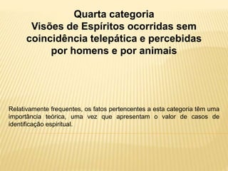 Quarta categoria
Visões de Espíritos ocorridas sem
coincidência telepática e percebidas
por homens e por animais
Relativamente frequentes, os fatos pertencentes a esta categoria têm uma
importância teórica, uma vez que apresentam o valor de casos de
identificação espiritual.
 