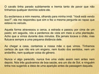 O cavalo tinha parado subitamente e tremia tanto de pavor que não
tínhamos qualquer domínio sobre ele.
Eu exclamava a mim mesma, olhando para minha irmã: “Você está vendo
isso?”; ela me respondeu que sim e fez a mesma pergunta ao rapaz que
estava no veículo.
Aquela forma atravessou a cerca, a estrada e passou por cima de um
pasto; em seguida, nós a perdemos de vista em meio a uma plantação.
Acho que a vimos durante dois minutos. Ela jamais tocava o chão, mas
flutuava sempre a uma pequena distância dele.
Ao chegar a casa, contamos a nossa mãe o que vimos. Tínhamos
certeza de que não era um engano, nem ilusão dos sentidos, nem um
andarilho, nem qualquer coisa do gênero.
Nunca vi algo parecido, nunca tive uma visão assim nem antes nem
depois. Nós três gozávamos de boa saúde, era um dia de Sol, e ninguém
tinha nos sugerido a ideia de uma aparição antes da passagem daquela.
 