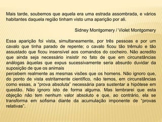 Mais tarde, soubemos que aquela era uma estrada assombrada, e vários
habitantes daquela região tinham visto uma aparição por ali.
Sidney Montgomery / Violet Montgomery
Essa aparição foi vista, simultaneamente, por três pessoas e por um
cavalo que tinha parado de repente; o cavalo ficou tão trêmulo e tão
assustado que ficou insensível aos comandos do cocheiro. Não acredito
que ainda seja necessário insistir no fato de que em circunstâncias
análogas àquelas que expus sucessivamente seria absurdo duvidar da
suposição de que os animais
percebem realmente as mesmas visões que os homens. Não ignoro que,
do ponto de vista estritamente científico, não temos, em circunstâncias
como essas, a “prova absoluta” necessária para sustentar a hipótese em
questão. Não ignoro isto de forma alguma. Mas lembrarei que esta
objeção não tem nenhum valor absoluto e que, ao contrário, ela se
transforma em sofisma diante da acumulação imponente de “provas
relativas”.
 