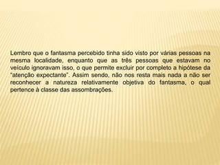 Lembro que o fantasma percebido tinha sido visto por várias pessoas na
mesma localidade, enquanto que as três pessoas que estavam no
veículo ignoravam isso, o que permite excluir por completo a hipótese da
“atenção expectante”. Assim sendo, não nos resta mais nada a não ser
reconhecer a natureza relativamente objetiva do fantasma, o qual
pertence à classe das assombrações.
 