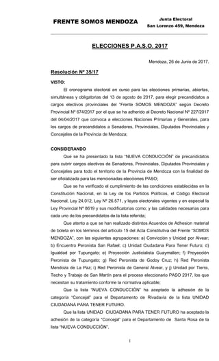 FRENTE SOMOS MENDOZA
Junta Electoral
San Lorenzo 459, Mendoza
_________________________________________________________________________
1
ELECCIONES P.A.S.O. 2017
Mendoza, 26 de Junio de 2017.
Resolución Nº 35/17
VISTO:
El cronograma electoral en curso para las elecciones primarias, abiertas,
simultáneas y obligatorias del 13 de agosto de 2017, para elegir precandidatos a
cargos electivos provinciales del “Frente SOMOS MENDOZA” según Decreto
Provincial Nº 674/2017 por el que se ha adherido al Decreto Nacional Nº 227/2017
del 04/04/2017 que convoca a elecciones Naciones Primarias y Generales, para
los cargos de precandidatos a Senadores, Provinciales, Diputados Provinciales y
Concejales de la Provincia de Mendoza;
CONSIDERANDO
Que se ha presentado la lista “NUEVA CONDUCCIÓN” de precandidatos
para cubrir cargos electivos de Senadores, Provinciales, Diputados Provinciales y
Concejales para todo el territorio de la Provincia de Mendoza con la finalidad de
ser oficializada para las mencionadas elecciones PASO;
Que se ha verificado el cumplimiento de las condiciones establecidas en la
Constitución Nacional, en la Ley de los Partidos Políticos, el Código Electoral
Nacional, Ley 24.012, Ley Nº 26.571, y leyes electorales vigentes y en especial la
Ley Provincial Nª 8619 y sus modificatorias como; y las calidades necesarias para
cada uno de los precandidatos de la lista referida;
Que atento a que se han realizado distintos Acuerdos de Adhesion material
de boleta en los términos del artículo 15 del Acta Constitutiva del Frente “SOMOS
MENDOZA”, con las siguientes agrupaciones: a) Convicción y Unidad por Alvear;
b) Encuentro Peronista San Rafael; c) Unidad Ciudadana Para Tener Futuro; d)
Igualdad por Tupungato; e) Proyección Justicialista Guaymallen; f) Proyección
Peronista de Tupungato; g) Red Peronista de Godoy Cruz; h) Red Peronista
Mendoza de La Paz; i) Red Peronista de General Alvear, y j) Unidad por Tierra,
Techo y Trabajo de San Martín para el proceso eleccionario PASO 2017, los que
necesitan su tratamiento conforme la normativa aplicable;
Que la lista “NUEVA CONDUCCIÓN” ha aceptado la adhesión de la
categoría “Concejal” para el Departamento de Rivadavia de la lista UNIDAD
CIUDADANA PARA TENER FUTURO.
Que la lista UNIDAD CIUDADANA PARA TENER FUTURO ha aceptado la
adhesión de la categoría “Concejal” para el Departamento de Santa Rosa de la
lista “NUEVA CONDUCCIÓN”.
 