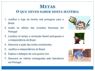 1. Justifica a fuga da familia real portugesa para o
Brasil.
2. Avalia os efeitos das invasões francesas em
Portugal
3. Localiza no tempo a revolução liberal portuguesa e
a independência do Brasil.
4. Descreve a ação das cortes constituintes.
5. Justifica a independência do Brasil.
6. Explica o deflagrar de uma guerra civil.
7. Descreve as vitórias conseguidas pelo liberalismo
em Portugal.
METAS
O QUE DEVES SABER DESTA MATÉRIA
 