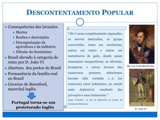 DESCONTENTAMENTO POPULAR
● Consequências das Invasões
● Mortos
● Roubos e destruições
● Desorganização da
agricultura e da indústria
● Difusão do iluminismo
● Brasil elevado à categoria de
reino por D. João VI
● Abertura dos portos do Brasil
● Permanência da família real
no Brasil
● Governo de Beresford,
marechal inglês.
Portugal torna-se um
protetorado inglês
“Ali vi casas completamente saqueadas,
os móveis destruídos, as igrejas
convertidas, umas em cavalariças,
outras em teatro e outras em
matadouros de gado, donde saiam
emanações insuportáveis; as oliveiras,
laranjeiras e outras árvores dos
numerosos pomares suburbanos
haviam sido cortadas (...); [só
restavam] raros habitantes, no estado
mais deplorável, resultado das
privações e mau tratamento.”
Jorge Custódio, “A vila de Santarém ao tempo da
invasão de Massena”
WILLIAM CARR BERESFORD
D. JOÃO VI
 