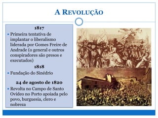 A REVOLUÇÃO
1817
 Primeira tentativa de
implantar o liberalismo
liderada por Gomes Freire de
Andrade (o general e outros
conspiradores são presos e
executados)
1818
 Fundação do Sinédrio
24 de agosto de 1820
 Revolta no Campo de Santo
Ovídeo no Porto apoiada pelo
povo, burguesia, clero e
nobreza
 