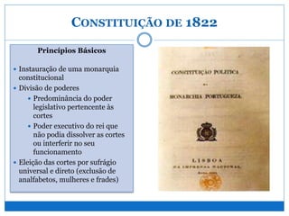 CONSTITUIÇÃO DE 1822
Princípios Básicos
 Instauração de uma monarquia
constitucional
 Divisão de poderes
 Predominância do poder
legislativo pertencente às
cortes
 Poder executivo do rei que
não podia dissolver as cortes
ou interferir no seu
funcionamento
 Eleição das cortes por sufrágio
universal e direto (exclusão de
analfabetos, mulheres e frades)
 