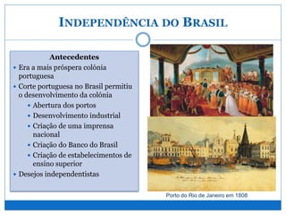 INDEPENDÊNCIA DO BRASIL
Antecedentes
 Era a mais próspera colónia
portuguesa
 Corte portuguesa no Brasil permitiu
o desenvolvimento da colónia
 Abertura dos portos
 Desenvolvimento industrial
 Criação de uma imprensa
nacional
 Criação do Banco do Brasil
 Criação de estabelecimentos de
ensino superior
 Desejos independentistas
Porto do Rio de Janeiro em 1808
 