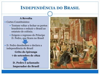 INDEPENDÊNCIA DO BRASIL
A Revolta
 Cortes Constituintes:
 Tentam voltar a fechar os portos
brasileiros e reduzir o Brasil ao
estatuto de colónia.
 Exigem o regresso do Príncipe
D. Pedro, que ficara no Brasil
 D. Pedro desobedece e declara a
independência do Brasil
Grito do Ipiranga
7 de setembro de 1822
D. Pedro é aclamado
Imperador do Brasil
“Pedro, se o Brasil se separar, antes seja
para ti, que me hás-de respeitar, do que
para algum desses aventureiros”.
D. João VI
“Amigos! As Cortes de Lisboa nos
oprimem e querem nos escravizar... Deste
dia em diante, as nossas relações estão
rompidas. Por meu sangue e por minha
honra e por Deus, farei do Brasil um país
livre. Brasileiros, de hoje em diante o
nosso lema será: Independência ou
morte!”.
Proclamação de D. Pedro em 7 de setembro de 1822
 