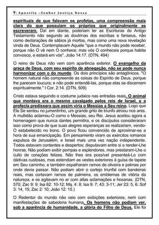 9|   Apostila –Senhor Justiça Nossa

espirituais de que falavam os profetas, uma compreensão mais
clara do que possuíam os próprios que originalmente as
escreveram. Daí em diante, poderiam ler as Escrituras do Antigo
Testamento não segundo as doutrinas dos escribas e fariseus, não
como declarações de sábios já mortos, mas como uma nova revelação
vinda de Deus. Contemplavam Aquele "que o mundo não pode receber,
porque não O vê nem O conhece; mas vós O conheceis porque habita
convosco, e estará em vós". João 14:17. (DTN, 494)
O reino de Deus não vem com aparência exterior. O evangelho da
graça de Deus, com seu espírito de abnegação, não se pode nunca
harmonizar com o do mundo. Os dois princípios são antagônicos. "O
homem natural não compreende as coisas do Espírito de Deus, porque
lhe parecem loucura; e não pode entendê-las, porque elas se discernem
espiritualmente." I Cor. 2:14. (DTN, 509)
Cristo estava seguindo o costume judaico nas entradas reais. O animal
que montava era o mesmo cavalgado pelos reis de Israel, e a
profecia predissera que assim viria o Messias a Seu reino. Logo que
Ele Se sentou no jumentinho, um grande grito de triunfo atroou nos ares.
A multidão aclamou-O como o Messias, seu Rei. Jesus aceitou agora a
homenagem que nunca dantes permitira, e os discípulos consideraram
isso como prova de que suas alegres esperanças se realizariam, vendo-
O estabelecido no trono. O povo ficou convencido de aproximar-se a
hora de sua emancipação. Em pensamento viram os exércitos romanos
expulsos de Jerusalém, e Israel mais uma vez nação independente.
Todos estavam contentes e despertos; disputavam entre si o render-Lhe
honras. Não podiam exibir pompas e esplendores, mas prestaram-Lhe o
culto de corações felizes. Não lhes era possível presenteá-Lo com
dádivas custosas, mas estendiam as vestes exteriores à guisa de tapete
em Seu caminho, e também espalharam ramos de oliveira e palmas por
onde devia passar. Não podiam abrir o cortejo triunfal com bandeiras
reais, mas cortavam ramos de palmeira, os emblemas de vitória da
natureza, e os agitavam no ar com altas aclamações e hosanas. (DTN,
570; Zac 9: 9; Isa 62: 10-12; Mq. 4: 8; Isa 9: 7; 43: 3-11; Jer 23: 5, 6: Sof
3: 14, 15; Zac 2: 10; João 12: 15.)
O Redentor do mundo não veio com exibições exteriores, nem com
manifestações de sabedoria humana. Os homens não podiam ver,
sob a aparência de humanidade, a glória do Filho de Deus. Ele foi
 
