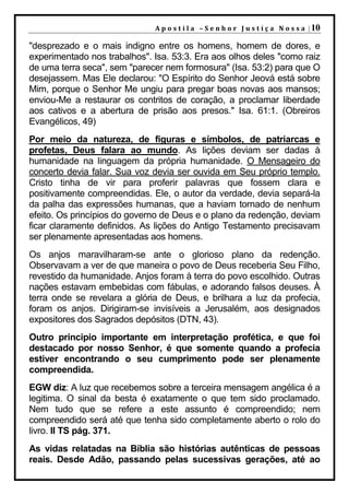 A p o s t i l a – S e n h o r J u s t i ç a N o s s a | 10

"desprezado e o mais indigno entre os homens, homem de dores, e
experimentado nos trabalhos". Isa. 53:3. Era aos olhos deles "como raiz
de uma terra seca", sem "parecer nem formosura" (Isa. 53:2) para que O
desejassem. Mas Ele declarou: "O Espírito do Senhor Jeová está sobre
Mim, porque o Senhor Me ungiu para pregar boas novas aos mansos;
enviou-Me a restaurar os contritos de coração, a proclamar liberdade
aos cativos e a abertura de prisão aos presos." Isa. 61:1. (Obreiros
Evangélicos, 49)
Por meio da natureza, de figuras e símbolos, de patriarcas e
profetas, Deus falara ao mundo. As lições deviam ser dadas à
humanidade na linguagem da própria humanidade. O Mensageiro do
concerto devia falar. Sua voz devia ser ouvida em Seu próprio templo.
Cristo tinha de vir para proferir palavras que fossem clara e
positivamente compreendidas. Ele, o autor da verdade, devia separá-la
da palha das expressões humanas, que a haviam tornado de nenhum
efeito. Os princípios do governo de Deus e o plano da redenção, deviam
ficar claramente definidos. As lições do Antigo Testamento precisavam
ser plenamente apresentadas aos homens.
Os anjos maravilharam-se ante o glorioso plano da redenção.
Observavam a ver de que maneira o povo de Deus receberia Seu Filho,
revestido da humanidade. Anjos foram à terra do povo escolhido. Outras
nações estavam embebidas com fábulas, e adorando falsos deuses. À
terra onde se revelara a glória de Deus, e brilhara a luz da profecia,
foram os anjos. Dirigiram-se invisíveis a Jerusalém, aos designados
expositores dos Sagrados depósitos (DTN, 43).
Outro principio importante em interpretação profética, e que foi
destacado por nosso Senhor, é que somente quando a profecia
estiver encontrando o seu cumprimento pode ser plenamente
compreendida.
EGW diz: A luz que recebemos sobre a terceira mensagem angélica é a
legitima. O sinal da besta é exatamente o que tem sido proclamado.
Nem tudo que se refere a este assunto é compreendido; nem
compreendido será até que tenha sido completamente aberto o rolo do
livro. II TS pág. 371.
As vidas relatadas na Bíblia são histórias autênticas de pessoas
reais. Desde Adão, passando pelas sucessivas gerações, até ao
 