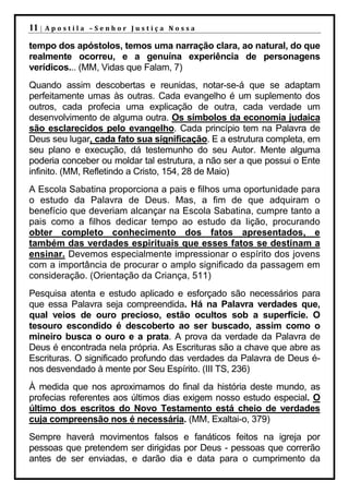 11 |   Apostila –Senhor Justiça Nossa

tempo dos apóstolos, temos uma narração clara, ao natural, do que
realmente ocorreu, e a genuína experiência de personagens
verídicos... (MM, Vidas que Falam, 7)
Quando assim descobertas e reunidas, notar-se-á que se adaptam
perfeitamente umas às outras. Cada evangelho é um suplemento dos
outros, cada profecia uma explicação de outra, cada verdade um
desenvolvimento de alguma outra. Os símbolos da economia judaica
são esclarecidos pelo evangelho. Cada princípio tem na Palavra de
Deus seu lugar, cada fato sua significação. E a estrutura completa, em
seu plano e execução, dá testemunho do seu Autor. Mente alguma
poderia conceber ou moldar tal estrutura, a não ser a que possui o Ente
infinito. (MM, Refletindo a Cristo, 154, 28 de Maio)
A Escola Sabatina proporciona a pais e filhos uma oportunidade para
o estudo da Palavra de Deus. Mas, a fim de que adquiram o
benefício que deveriam alcançar na Escola Sabatina, cumpre tanto a
pais como a filhos dedicar tempo ao estudo da lição, procurando
obter completo conhecimento dos fatos apresentados, e
também das verdades espirituais que esses fatos se destinam a
ensinar. Devemos especialmente impressionar o espírito dos jovens
com a importância de procurar o amplo significado da passagem em
consideração. (Orientação da Criança, 511)
Pesquisa atenta e estudo aplicado e esforçado são necessários para
que essa Palavra seja compreendida. Há na Palavra verdades que,
qual veios de ouro precioso, estão ocultos sob a superfície. O
tesouro escondido é descoberto ao ser buscado, assim como o
mineiro busca o ouro e a prata. A prova da verdade da Palavra de
Deus é encontrada nela própria. As Escrituras são a chave que abre as
Escrituras. O significado profundo das verdades da Palavra de Deus é-
nos desvendado à mente por Seu Espírito. (III TS, 236)
À medida que nos aproximamos do final da história deste mundo, as
profecias referentes aos últimos dias exigem nosso estudo especial. O
último dos escritos do Novo Testamento está cheio de verdades
cuja compreensão nos é necessária. (MM, Exaltai-o, 379)
Sempre haverá movimentos falsos e fanáticos feitos na igreja por
pessoas que pretendem ser dirigidas por Deus - pessoas que correrão
antes de ser enviadas, e darão dia e data para o cumprimento da
 