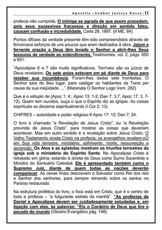 A p o s t i l a – S e n h o r J u s t i ç a N o s s a | 12

profecia não cumprida. O inimigo se agrada de que assim procedam,
pois seus sucessivos fracassos e direção em sentido falso,
causam confusão e incredulidade. Carta 28, 1897. (II ME, 84)
Pontos difíceis da verdade presente têm sido compreendidos através de
fervorosos esforços de uns poucos que eram dedicados à obra. Jejum e
fervente oração a Deus têm levado o Senhor a abrir-lhes Seus
tesouros de verdade ao entendimento. Testimonies, vol. 2, págs. 650
e 651.
“Apocalipse 6 e 7 são muito significativos. Terríveis são os juízos de
Deus revelados. Os sete anjos estavam em pé diante de Deus para
receber sua incumbência. Foram-lhes dadas sete trombetas. O
Senhor saía do Seu lugar, para castigar os habitantes da Terra por
causa da sua iniqüidade. ...” (Maranata O Senhor Logo Vem, 282)
Que é o sétuplo de (Apoc 1: 4.; Apoc 13: 1-2; Dan 7: 3,7; Apoc 17: 3, 7-
12). Quem tem ouvidos, ouça o que o Espírito diz as igrejas. As coisas
espirituais se discerne espiritualmente (I Cor 2: 13)
CHIFRES – autoridade e poder religioso 9 Apoc 17: 12; Dan 7: 24.
O livro é chamado “a Revelação de Jesus Cristo”, ou “a Revelação
provinda de Jesus Cristo”, para mostrar as coisas que deveriam
acontecer. Mas em outro sentido é a revelação sobre Jesus Cristo. O
Velho Testamento revela Cristo na profecia; os evangelhos revelam-nO
em Sua vida terrestre, ministério, sofrimento, morte, ressurreição e
ascensão. Os Atos e as epistolas mostram os triunfos terrestres da
igreja sob o ministério do Espírito Santo. No Apocalipse Cristo é
retratado em glória, estando á direita de Deus como Sumo Sacerdote e
Ministro do Santuário Celestial. Ele é apresentado também como o
Supremo Juiz, diante de quem todas as nações deverão
comparecer. As cenas finais descrevem o Salvador como Rei dos reis
e Senhor dos senhores, para sempre reinando sobre os santos no
Paraíso restaurado.
Na estrutura profética do livro, o foco está em Cristo, que é o centro de
toda a profecia – “a fulgurante estrela da manhã”. “As profecias de
Daniel e Apocalipse devem ser cuidadosamente estudadas e, em
ligação com elas, às palavras: “Eis o Cordeiro de Deus que tira o
pecado do mundo (Obreiro Evangélico pág. 148).
 