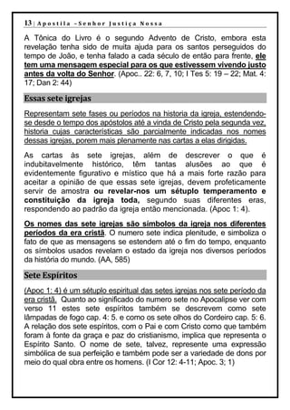 13 |   Apostila –Senhor Justiça Nossa

A Tônica do Livro é o segundo Advento de Cristo, embora esta
revelação tenha sido de muita ajuda para os santos perseguidos do
tempo de João, e tenha falado a cada século de então para frente, ele
tem uma mensagem especial para os que estivessem vivendo justo
antes da volta do Senhor. (Apoc.. 22: 6, 7, 10; I Tes 5: 19 – 22; Mat. 4:
17; Dan 2: 44)

Essas sete igrejas
Representam sete fases ou períodos na historia da igreja, estendendo-
se desde o tempo dos apóstolos até a vinda de Cristo pela segunda vez,
historia cujas características são parcialmente indicadas nos nomes
dessas igrejas, porem mais plenamente nas cartas a elas dirigidas.
As cartas às sete igrejas, além de descrever o que é
indubitavelmente histórico, têm tantas alusões ao que é
evidentemente figurativo e místico que há a mais forte razão para
aceitar a opinião de que essas sete igrejas, devem profeticamente
servir de amostra ou revelar-nos um sétuplo temperamento e
constituição da igreja toda, segundo suas diferentes eras,
respondendo ao padrão da igreja então mencionada. (Apoc 1: 4).
Os nomes das sete igrejas são símbolos da igreja nos diferentes
períodos da era cristã. O numero sete indica plenitude, e simboliza o
fato de que as mensagens se estendem até o fim do tempo, enquanto
os símbolos usados revelam o estado da igreja nos diversos períodos
da história do mundo. (AA, 585)

Sete Espíritos
(Apoc 1: 4) é um sétuplo espiritual das setes igrejas nos sete período da
era cristã. Quanto ao significado do numero sete no Apocalipse ver com
verso 11 estes sete espíritos também se descrevem como sete
lâmpadas de fogo cap. 4: 5. e como os sete olhos do Cordeiro cap. 5: 6.
A relação dos sete espíritos, com o Pai e com Cristo como que também
foram à fonte da graça e paz do cristianismo, implica que representa o
Espírito Santo. O nome de sete, talvez, represente uma expressão
simbólica de sua perfeição e também pode ser a variedade de dons por
meio do qual obra entre os homens. (I Cor 12: 4-11; Apoc. 3; 1)
 