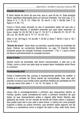 A p o s t i l a – S e n h o r J u s t i ç a N o s s a | 14

Diante do trono
É dizer diante do trono do que era, que é, que há de vir. Esta posição
talvez signifique disposição para um serviço imediato. Ver com cap. 2: 5.
(Apoc 4: 2; 1: 10; 9: 10; I Reis 22: 19. Isa 6: 1; Ez 1: 26-28; Dan 7: 9;
Apoc 4: 4; 20: 11).
Como o trono estar armado no céu é necessário saber de que céu o
profeta estar falando. E também entender por quer dizer assentar no
trono. (João 14: 23; Sl 132: 5; Isa 11: 10; Sl 11: 4; Mat 25: 31; 16: 27; 19:
28; Luc. 22: 29-30; Jer 3: 17; 17: 12; 43: 10.)
(Mat. 5: 34, 35;Tiag 5: 12; Isa 66: 1; Sl 48: 2; Atos 7: 48-51; I Cor 3: 16; I
Cor 5: 3,4;)
“Diante do trono”. Quer dizer um período, quando todos os símbolos de
Apoc. Estiver se cumprindo literalmente, ou seja “O Espírito Santo
tomando posse do coração humano novamente.” ( Ez 1: ) pois o trono
de Deus é primeiramente no coração humano.

Jesus Cristo
Outros nome da divindade não foram mencionados, a não ser o de
Cristo, como o único ser pelo qual se possa fazer mediação entre Deus
e o homem.

Testemunha fiel
Cristo é testemunha fiel, porque é representante perfeito de caráter, a
mente e a vontade de Deus diante da humanidade, Sua vida sem
pecado na terra e sua morte como sacrifício testifica da santidade do Pai
e do seu amor (Ver João 1: 1, 14; 14: 10; Apoc. 3: 16)

Primogênito
Jesus não é cronologicamente o primeiro que ressuscitou dentre os
mortos, porém, pode considerar-se como o primeiro incentivo de que
todos os que ressuscitaram antes e depois dele foram libertos das
ataduras da morte, só em virtude do triunfo de Cristo sobre o sepulcro.
Seu poder para dar a sua vida e para tomar, o coloca em uma posição
superior a todos os outros homens, que tenham saído alguma vez da
tumba e o caracteriza como a origem de toda a vida, este titulo como
 