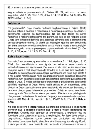 15 |   Apostila –Senhor Justiça Nossa

segue reflete o pensamento do Salmo 89: 27; (cf. com os vers.
seguintes, Mat. 1: 25; Rom 8: 29; João 1: 14; 10: 8; Rom 14: 9; I Cor 15:
12-23; João 1: 4, 7-9)

Soberano
“O governante”. Este mundo pertence legitimamente a Cristo. Cristo
triunfou sobre o pecado e recuperou a herança que perdeu de Adão. É
governante legitimo da humanidade. No dia final todos os seres
humanos o reconhecerão como tal, porém, no que se diz respeito a nós
Cristo tem tomado o domínio dos assuntos terrenos para o cumprimento
de seu propósito eterno. O plano da redenção, que se tem convertido
em uma verdade histórica mediante a sua vida e morte e ressurreição.
Tem avançado passo a passo para o grande dia do triunfo final. (Cf. Col
2: 15; 1: 20; Apoc. 11: 15; 5: 13; Dan. 4: 17)

Reis e Sacerdotes
“um reino” sacerdotes, quem sabe uma alusão a Ex. 19:6; Apoc. 5: 10
Cristo tem constituído a sua igreja um reino e seus membros
individualmente em sacerdotes. Ser membro do reino e ser sacerdote,
compara com o real sacerdócio de I Pedro 2: 9, os que tem aceitado o
salvador ou salvação em Cristo Jesus, constituem um reino cujo Cristo é
o rei. É uma referencia ao reino da graça divina nos corações dos seres
humanos. Um sacerdote podo ser considerado como um que apresenta
oferta a Deus. É neste sentido todo cristão tem o privilegio de apresentar
sacrifício espiritual a Deus, como cada cristão é um sacerdote, pode
chegar a Deus pessoalmente sem mediação de outro ser humano, e
também chegar para interceder por outros. Cristo é nosso mediador,
nosso grande Sumo Sacerdote e por meio dEle temos o privilegio de
chegarmos confiantemente ao trono da graça em momento de oportuno
socorro. (Cf. Mat. 4: 17; Heb. 5: 1; 8: 3; I Ped 2: 5, 9; I Tim 2: 5;Heb. 4:
5-16).
No que se refere á interpretação da profecia simbólica é importante
permitir que o mesmo espírito que o deu a visão identifique os
símbolos. Quando não aparece tal identificação, o expositor fica na
liberdade para conjecturar quanto a explicação. Por isso deve evitar o
dogmatismo. Ademais como ocorre nas parábolas, os diversos
elementos da apresentação simbólica têm diversos graus de significado
e de importância. Uma parábola não necessita explicar-se em todos os
 