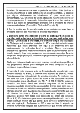 A p o s t i l a – S e n h o r J u s t i ç a N o s s a | 16

detalhes. O mesmo ocorre com a profecia simbólica. Não dar-lhes a
mesma importância a cada detalhe de um quadro profético. É possível
que alguns alinhamento se introduzam só para arredondar a
apresentação. Ou, um inicio de fundo adequado. Assim como deve ser
com as parábolas, é necessário determinar qual é o motivo central da
visão e que traços de apresentação pitoresca têm o propósito de ensinar
uma verdade divina. (Comentário Bíblica de Ezequiel 1)
A fim de avaliar em forma adequada, é necessário conhecer bem o
propósito básico e dos métodos e o alcance da profecia.
O problema estar em encontrar a forma de distinguir bem entre os
que têm aplicação local e imediata, e a que tem aplicação mais
remota. Quem sabe a era cristã, ou o fim do tempo. Os estudiosos
da Bíblia que aplicam certas profecias do AT a era cristã advertem com
freqüência que estas profecias têm aqui e ali predições que são
evidentemente de aplicação local e imediata. Alguns procuraram
explicar esta aparente mistura do imediato com o futuro supondo que o
profeta, quando dava uma mensagem, aos povos de seus dias, fazia de
tempo em tempo predições proféticas e projetava suas profecias para o
futuro distante.
Ainda que esta permissão parecesse resolver parcialmente o problema,
não proporciona critério para distinguir em forma adequada o que é
imediato e o que é futuro remoto.
A resposta á este problema esta na formulação de um principio, cujo
método aparece na Bíblia, e também nos escritos de Ellen G. White.
Poderia pronunciar este principio da seguinte maneira: As profecias que
tem que ver com a gloria futura de Israel e de Jerusalém estavam
condicionadas pela a obediência (Jer 18; 7-10; PR, 519-520), teriam se
cumprido em forma literal nos séculos seguintes se os Israelitas
houvesse aceitado plenamente os propósitos divinos para com eles. O
fracasso de Israel impossibilitou o cumprimento destas profecias em sua
intenção original. Sem duvida isto não implica necessariamente que eles
não tiveram importância. Paulo proporciona uma resposta com as
seguintes: porque nem todos que descende de Israel são israelitas
(Rom 9: 6). Por isto estas promessas se cumprirão de certo modo ao
Israel espiritual. Porém até que ponto? Este deve ser determinado por
meio da inspiração. Tenhamos no NT e nos escritos do espírito de
profecia numerosas citações dos autores do AT que mostra como estas
 