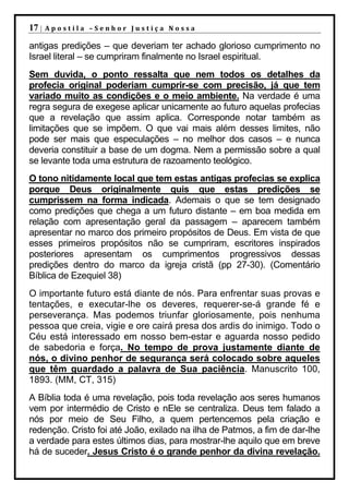 17 |   Apostila –Senhor Justiça Nossa

antigas predições – que deveriam ter achado glorioso cumprimento no
Israel literal – se cumpriram finalmente no Israel espiritual.
Sem duvida, o ponto ressalta que nem todos os detalhes da
profecia original poderiam cumprir-se com precisão, já que tem
variado muito as condições e o meio ambiente. Na verdade é uma
regra segura de exegese aplicar unicamente ao futuro aquelas profecias
que a revelação que assim aplica. Corresponde notar também as
limitações que se impõem. O que vai mais além desses limites, não
pode ser mais que especulações – no melhor dos casos – e nunca
deveria constituir a base de um dogma. Nem a permissão sobre a qual
se levante toda uma estrutura de razoamento teológico.
O tono nitidamente local que tem estas antigas profecias se explica
porque Deus originalmente quis que estas predições se
cumprissem na forma indicada. Ademais o que se tem designado
como predições que chega a um futuro distante – em boa medida em
relação com apresentação geral da passagem – aparecem também
apresentar no marco dos primeiro propósitos de Deus. Em vista de que
esses primeiros propósitos não se cumpriram, escritores inspirados
posteriores apresentam os cumprimentos progressivos dessas
predições dentro do marco da igreja cristã (pp 27-30). (Comentário
Bíblica de Ezequiel 38)
O importante futuro está diante de nós. Para enfrentar suas provas e
tentações, e executar-lhe os deveres, requerer-se-á grande fé e
perseverança. Mas podemos triunfar gloriosamente, pois nenhuma
pessoa que creia, vigie e ore cairá presa dos ardis do inimigo. Todo o
Céu está interessado em nosso bem-estar e aguarda nosso pedido
de sabedoria e força. No tempo de prova justamente diante de
nós, o divino penhor de segurança será colocado sobre aqueles
que têm guardado a palavra de Sua paciência. Manuscrito 100,
1893. (MM, CT, 315)
A Bíblia toda é uma revelação, pois toda revelação aos seres humanos
vem por intermédio de Cristo e nEle se centraliza. Deus tem falado a
nós por meio de Seu Filho, a quem pertencemos pela criação e
redenção. Cristo foi até João, exilado na ilha de Patmos, a fim de dar-lhe
a verdade para estes últimos dias, para mostrar-lhe aquilo que em breve
há de suceder. Jesus Cristo é o grande penhor da divina revelação.
 