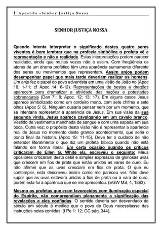 1|   Apostila –Senhor Justiça Nossa




                     SENHOR JUSTIÇA NOSSA


Quando intenta interpretar o significado destes quatro seres
viventes é bom lembrar que na profecia simbólica o profeta vê a
representação e não a realidade. Estas interpretações podem parecer
realidade, ainda que muitas vezes não é assim. Com freqüência os
atores de um drama profético têm uma aparência sumamente diferente
dos seres ou movimentos que representam. Assim anjos podem
desempenhar papel que mais tarde deveriam realizar os homens.
Um anjo fez o papel do povo adventista em uma visão de João no (Apoc
10: 1-11; cf Apoc 14: 6-12). Representações de bestas e dragões
aparecem para dramatizar a atividade das nações e potestades
sobrenaturais (Dan 7:; 8; Apoc. 12; 13; 17). Em alguns casos Jesus
aparece simbolizado como um cordeiro morto, com sete chifres e sete
olhos (Apoc 5: 6). Ninguém ousaria pensar nem por um momento, que
se intentaria representar a aparência de Jesus. Em sua visão da sua
segunda vinda, Jesus aparece cavalgando em um cavalo branco.
Vestido de vestimenta manchada de sangue e com uma espada em sua
boca. Outra vez; o propósito desta visão não é representar a aparência
real de Jesus no momento deste grande acontecimento, que seria o
ponto final da historia. (Apoc 19: 11-15). Deve ter o cuidado de não
entender literalmente o que diz um profeta bíblico quando não está
falando em forma literal. Em certa ocasião quando os críticos
criticaram de Ellen G. White ela, escreveu o seguinte: Meus
opositores criticaram desta débil e simples expressão de gloriosas uvas
que crescem em fios de prata que estão unidos as varas de ouro. Eu
não afirmei que as uvas cresciam em fios de prata. O que eu
contemplei, esta descreveu assim como me pareceu ver. Não deve
supor que as uvas estavam unidas a fios de prata ou a vara de ouro,
porém esta foi a aparência que se me apresentou. (EGW MS, 4, 1883).
Mesmo os profetas que eram favorecidos com iluminação especial
do Espírito, não compreendiam plenamente a significação das
revelações a eles confiadas. O sentido deveria ser desvendado de
século em século á medida que o povo de Deus necessitasse das
instruções nelas contidas. (I Pe 1: 12; GC pág. 344).
 