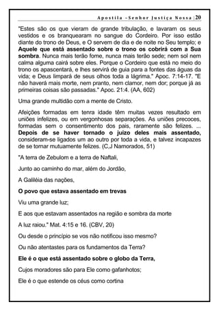 A p o s t i l a – S e n h o r J u s t i ç a N o s s a | 20

"Estes são os que vieram de grande tribulação, e lavaram os seus
vestidos e os branquearam no sangue do Cordeiro. Por isso estão
diante do trono de Deus, e O servem de dia e de noite no Seu templo; e
Aquele que está assentado sobre o trono os cobrirá com a Sua
sombra. Nunca mais terão fome, nunca mais terão sede; nem sol nem
calma alguma cairá sobre eles. Porque o Cordeiro que está no meio do
trono os apascentará, e lhes servirá de guia para a fontes das águas da
vida; e Deus limpará de seus olhos toda a lágrima." Apoc. 7:14-17. "E
não haverá mais morte, nem pranto, nem clamor, nem dor; porque já as
primeiras coisas são passadas." Apoc. 21:4. (AA, 602)
Uma grande multidão com a mente de Cristo.
Afeições formadas em tenra idade têm muitas vezes resultado em
uniões infelizes, ou em vergonhosas separações. As uniões precoces,
formadas sem o consentimento dos pais, raramente são felizes. ...
Depois de se haver tornado o juízo deles mais assentado,
consideram-se ligados um ao outro por toda a vida, e talvez incapazes
de se tornar mutuamente felizes. (C,J Namorados, 51)
"A terra de Zebulom e a terra de Naftali,
Junto ao caminho do mar, além do Jordão,
A Galiléia das nações,
O povo que estava assentado em trevas
Viu uma grande luz;
E aos que estavam assentados na região e sombra da morte
A luz raiou." Mat. 4:15 e 16. (CBV, 20)
Ou desde o princípio se vos não notificou isso mesmo?
Ou não atentastes para os fundamentos da Terra?
Ele é o que está assentado sobre o globo da Terra,
Cujos moradores são para Ele como gafanhotos;
Ele é o que estende os céus como cortina
 