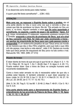 21 |   Apostila –Senhor Justiça Nossa

E os desenrola como tenda para neles habitar;
A quem pois Me fareis semelhante? ... (CBV, 432)

ATENÇÃO
Mais uma vez, ao repousar o Espírito Santo sobre o profeta, ele vê
uma porta aberta no Céu e ouve uma voz que o convida a olhar as
coisas que hão de acontecer no futuro. Ele diz: "Eis armado no Céu um
trono, e, no trono, Alguém sentado; e esse que Se acha assentado é
semelhante, no aspecto, a pedra de jaspe e de sardônio." Apoc. 4:2
e 3. Anjos ministradores O rodeavam, esperando ansiosos cumprir-Lhe
a vontade, enquanto o arco-íris da promessa de Deus, que era sinal
de Seu concerto com Noé, foi visto por João encimando o trono -
um penhor da misericórdia de Deus para com cada pessoa crente e
arrependida. É um testemunho perpétuo de que "Deus amou ao mundo
de tal maneira que deu o Seu Filho unigênito, para que todo o que nEle
crê não pereça, mas tenha a vida eterna". João 3:16. Declara ao mundo
todo que Deus jamais Se esquecerá de Seu povo na luta contra o mal.
Manuscrito 100, 1893. (MM, CT 313)

Diante do trono
É dizer diante do trono do que era que é que há de vir. (Apoc 4: 2; 1: 10;
9: 10; I Reis 22: 19. Isa 6: 1; Ez 1: 26-28; Dan 7: 9; Apoc 4: 4; 20: 11).
Ficaria melhor dizer: Que o trono de Deus no coração humano será
novamente restabelecido.
Como o trono estar armado no céu é necessário saber de que céu o
profeta estar falando. E também entender o quer dizer assentar no
trono. (João 14: 23; Sl 132: 5; Isa 11: 10; Sl 11: 4; Mat 25: 31; 16: 27; 19:
28; Luc. 22: 29-30; Jer 3: 17; 17: 12; 43: 10.)
(Mat. 5: 34, 35; Tiag 5: 12; Isa 66: 1; Sl 48: 2; Atos 7: 48-51; I Cor 3: 16; I
Cor 5: 3,4)
Uma porta aberta tanto para o derramamento do Espírito Santo, e
entendimento da luz provinda da Palavra de Deus. (Mat. 3: 16; Apoc
1: 10; 11: 12; 1: 19; 22: 6)
 
