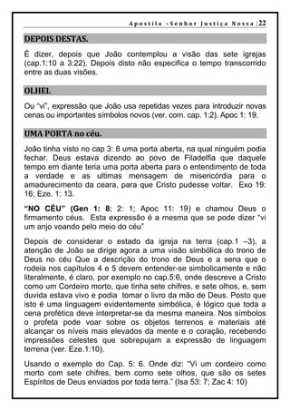 A p o s t i l a – S e n h o r J u s t i ç a N o s s a | 22

DEPOIS DESTAS.
É dizer, depois que João contemplou a visão das sete igrejas
(cap.1:10 a 3:22). Depois disto não especifica o tempo transcorrido
entre as duas visões.

OLHEI.
Ou “vi”, expressão que João usa repetidas vezes para introduzir novas
cenas ou importantes símbolos novos (ver. com. cap. 1:2). Apoc 1: 19.

UMA PORTA no céu.
João tinha visto no cap 3: 8 uma porta aberta, na qual ninguém podia
fechar. Deus estava dizendo ao povo de Filadelfia que daquele
tempo em diante teria uma porta aberta para o entendimento de toda
a verdade e as ultimas mensagem de misericórdia para o
amadurecimento da ceara, para que Cristo pudesse voltar. Exo 19:
16; Eze. 1: 13.
“NO CÉU” (Gen 1: 8; 2: 1; Apoc 11: 19) e chamou Deus o
firmamento céus. Esta expressão é a mesma que se pode dizer “vi
um anjo voando pelo meio do céu”
Depois de considerar o estado da igreja na terra (cap.1 –3), a
atenção de João se dirige agora a uma visão simbólica do trono de
Deus no céu Que a descrição do trono de Deus e a sena que o
rodeia nos capítulos 4 e 5 devem entender-se simbolicamente e não
literalmente, é claro, por exemplo no cap.5:6, onde descreve a Cristo
como um Cordeiro morto, que tinha sete chifres, e sete olhos, e, sem
duvida estava vivo e podia tomar o livro da mão de Deus. Posto que
isto é uma linguagem evidentemente simbólica, é lógico que toda a
cena profética deve interpretar-se da mesma maneira. Nos símbolos
o profeta pode voar sobre os objetos terrenos e materiais até
alcançar os níveis mais elevados da mente e o coração, recebendo
impressões celestes que sobrepujam a expressão de linguagem
terrena (ver. Eze.1:10).
Usando o exemplo do Cap. 5: 6. Onde diz: “Vi um cordeiro como
morto com sete chifres, bem como sete olhos, que são os setes
Espíritos de Deus enviados por toda terra.” (Isa 53: 7; Zac 4: 10)
 