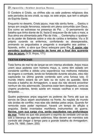 23 |   Apostila –Senhor Justiça Nossa

O Cordeiro é Cristo, os chifres são os sete poderes religiosos dos
sete períodos da era cristã, ou seja, os sete anjos, que tem o sétuplo
do Espírito Santo.
Enquanto no deserto, Cristo jejuou, mas não sentiu fome. ... Gastou o
tempo em oração fervorosa, estando em plena comunhão com Deus.
Era como se estivesse na presença do Pai. ... O pensamento da
batalha que tinha diante de Si, fazia-O esquecer-Se de tudo o mais, e
Sua alma era alimentada pelo Pão da Vida. ... Contemplou o quebrar-
se do poder de Satanás sobre a vida de caídos e tentados. Viu a Si
próprio curando os enfermos, confortando os desesperados,
animando os angustiados e pregando o evangelho aos pobres -
fazendo, enfim, a obra que Deus esboçara para Ele. E assim não
percebeu qualquer sensação de fome até o final dos quarenta
dias de jejum. (V.S. Anjos, 171)

TEXTOS ESPECIAIS
Toda forma de mal há de lançar-se em intensa atividade. Anjos maus
unem seus poderes com homens maus, e, como têm estado em
constante conflito e obtido uma experiência nos melhores métodos
de engano e combate, tendo-se fortalecido durante séculos, eles não
capitularão na última grande contenda sem uma furiosa luta. O
mundo inteiro estará de um lado ou do outro da questão. Será
travada a batalha do Armagedom, e esse dia não deverá encontrar
nenhum de nós adormecido. Devemos estar bem despertos, como as
virgens prudentes, tendo azeite em nossas vasilhas e em nossas
lâmpadas. ...
Quatro poderosos anjos seguram os poderes da Terra até que os
servos de Deus sejam assinalados na fronte. As nações do mundo
são ávidas de conflito; mas elas são detidas pelos anjos. Quando for
removido esse poder repressor, haverá um tempo de aflição e
angústia. Serão inventados mortíferos instrumentos de guerra.
Navios, com sua carga viva, serão sepultados nas profundezas
do mar. Todos os que não possuem o espírito da verdade unir-se-ão
sob a liderança de agentes satânicos. Mas devem ser mantidos sob
controle até chegar o tempo para a grande batalha do Armagedom.
Carta 79, 1900. (Idem, 255)
 