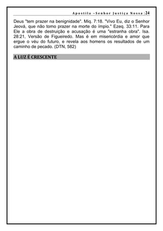 A p o s t i l a – S e n h o r J u s t i ç a N o s s a | 24

Deus "tem prazer na benignidade". Miq. 7:18. "Vivo Eu, diz o Senhor
Jeová, que não tomo prazer na morte do ímpio." Ezeq. 33:11. Para
Ele a obra de destruição e acusação é uma "estranha obra". Isa.
28:21, Versão de Figueiredo. Mas é em misericórdia e amor que
ergue o véu do futuro, e revela aos homens os resultados de um
caminho de pecado. (DTN, 582)

A LUZ É CRESCENTE
 