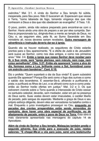 3|   Apostila –Senhor Justiça Nossa

exércitos." Mal. 3:1. A vinda do Senhor a Seu templo foi súbita,
inesperada, para Seu povo. Não O buscaram ali. Esperavam que viesse
à Terra, "como labareda de fogo, tomando vingança dos que não
conhecem a Deus e dos que não obedecem ao evangelho". II Tess. 1:8.
O povo, porém, ainda não estava preparado para encontrar-se com o
Senhor. Havia ainda uma obra de preparo a ser por eles cumprida. Ser-
lhes-ia proporcionada luz, dirigindo-lhes a mente ao templo de Deus, no
Céu; e, ao seguirem eles, pela fé, ao Sumo Sacerdote em Seu
ministério ali, novos deveres seriam revelados. Outra mensagem de
advertência e instrução deveria dar-se à igreja.
Quando ela se houver realizado, os seguidores de Cristo estarão
prontos para o Seu aparecimento. "E a oferta de Judá e de Jerusalém
será suave ao Senhor, como nos dias antigos, e como nos primeiros
anos." Mal. 3:4. Então a igreja que nosso Senhor deve receber para
Si, à Sua vinda, será "igreja gloriosa, sem mácula, nem ruga, nem
coisa semelhante". Efés. 5:27. Então ela aparecerá "como a alva do
dia, formosa como a Lua, brilhante como o Sol, formidável como
um exército com bandeiras". Cant. 6:10.
Diz o profeta: "Quem suportará o dia da Sua vinda? E quem subsistirá
quando Ele aparecer? Porque Ele será como o fogo dos ourives e como
o sabão dos lavandeiros. E assentar-Se-á, afinando e purificando a
prata; e purificará os filhos de Levi, e os afinará como ouro e como prata:
então ao Senhor trarão ofertas em justiça." Mal. 3:2 e 3. Os que
estiverem vivendo sobre a Terra quando a intercessão de Cristo cessar
no santuário celestial, deverão, sem mediador, estar em pé na presença
do Deus santo. Suas vestes devem estar imaculadas, o caráter liberto
de pecado, pelo sangue da aspersão. Mediante a graça de Deus e seu
próprio esforço diligente, devem eles ser vencedores na batalha contra o
mal. Enquanto o juízo investigativo prosseguir no Céu, enquanto os
pecados dos crentes arrependidos estão sendo removidos do
santuário, deve haver uma obra especial de purificação, ou de
afastamento de pecado, entre o povo de Deus na Terra. Esta obra é
mais claramente apresentada nas mensagens do capítulo 14 de
Apocalipse.
Além da vinda do Senhor a Seu templo, Malaquias também prediz o
segundo advento, Sua vinda para a execução do juízo, nestas
palavras: "E chegar-Me-ei a vós para juízo, serei uma testemunha
 