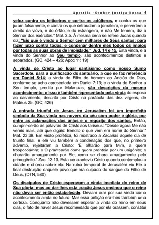 A p o s t i l a – S e n h o r J u s t i ç a N o s s a |4

veloz contra os feiticeiros e contra os adúlteros, e contra os que
juram falsamente, e contra os que defraudam o jornaleiro, e pervertem o
direito da viúva, e do órfão, e do estrangeiro, e não Me temem, diz o
Senhor dos exércitos." Mal. 3:5. À mesma cena se refere Judas quando
diz: "Eis que é vindo o Senhor com milhares de Seus santos; para
fazer juízo contra todos, e condenar dentre eles todos os ímpios
por todas as suas obras de impiedade." Jud. 14 e 15. Esta vinda, e a
vinda do Senhor ao Seu templo, são acontecimentos distintos e
separados. (GC, 424 – 426; Apoc 11: 19)
A vinda de Cristo ao lugar santíssimo como nosso Sumo
Sacerdote, para a purificação do santuário, a que se faz referência
em Daniel 8:14; a vinda do Filho do homem ao Ancião de Dias,
conforme se acha apresentada em Daniel 7:13; e a vinda do Senhor a
Seu templo, predita por Malaquias, são descrições do mesmo
acontecimento; e isso é também representado pela vinda do esposo
ao casamento, descrita por Cristo na parábola das dez virgens, de
Mateus 25. (GC, 426)
A entrada triunfal de Jesus em Jerusalém foi um imperfeito
símbolo da Sua vinda nas nuvens do céu com poder e glória, por
entre as aclamações dos anjos e o regozijo dos santos. Então,
cumprir-se-ão as palavras de Cristo aos fariseus: "Desde agora Me não
vereis mais, até que digais: Bendito o que vem em nome do Senhor."
Mat. 23:39. Em visão profética, foi mostrado a Zacarias aquele dia de
triunfo final; e ele viu também a condenação dos que, no primeiro
advento, rejeitaram a Cristo: "E olharão para Mim, a quem
traspassaram; e O prantearão como quem pranteia por um unigênito; e
chorarão amargamente por Ele, como se chora amargamente pelo
primogênito." Zac. 12:10. Esta cena anteviu Cristo quando contemplou a
cidade e chorou sobre ela. Na ruína temporal de Jerusalém viu Ele a
final destruição daquele povo que era culpado do sangue do Filho de
Deus. (DTN, 580)
Os discípulos de Cristo esperavam a vinda imediata do reino de
Sua glória; mas ao dar-lhes esta oração Jesus ensinou que o reino
não devia ser então estabelecido. Deviam orar por sua vinda como
acontecimento ainda no futuro. Mas essa petição era-lhes também uma
certeza. Conquanto não devessem esperar a vinda do reino em seus
dias, o fato de haver Jesus recomendado que por ela orassem, constitui
 