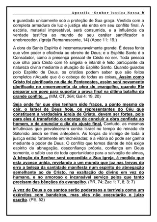 A p o s t i l a – S e n h o r J u s t i ç a N o s s a |6

e guardada unicamente sob a proteção de Sua graça. Vestida com a
completa armadura de luz e justiça ela entra em seu conflito final. A
escória, material imprestável, será consumida, e a influência da
verdade testifica ao mundo de seu caráter santificador e
enobrecedor. (Igreja Remanescente, 14) (Apoc 11: 19.)
A obra do Santo Espírito é incomensuravelmente grande. É dessa fonte
que vêm poder e eficiência ao obreiro de Deus; e o Espírito Santo é o
Consolador, como a presença pessoal de Cristo no ser. Toda pessoa
que olha para Cristo com fé singela e infantil é feito participante da
natureza divina mediante a atuação do Espírito Santo. Quando guiados
pelo Espírito de Deus, os cristãos podem saber que são feitos
completos nAquele que é o cabeça de todas as coisas. Assim como
Cristo foi glorificado no dia de Pentecostes, assim será novamente
glorificado no encerramento da obra do evangelho, quando Ele
preparar um povo para suportar a prova final na última batalha do
grande conflito. ... (MM, CT, 364; Gal 4: 19, 20)
Seja onde for que eles tenham sido fracos, a ponto mesmo de
cair, o Israel de Deus hoje, os representantes do Céu que
constituem a verdadeira igreja de Cristo, devem ser fortes, pois
para eles é transferido o encargo de concluir a obra confiada ao
homem, e de anunciar o dia do ajuste final. Contudo, as mesmas
influências que prevaleceram contra Israel no tempo do reinado de
Salomão ainda se lhes antepõem. As forças do inimigo de toda a
justiça estão fortemente entrincheiradas; e a vitória só pode ser ganha
mediante o poder de Deus. O conflito que temos diante de nós exige
espírito de abnegação, desconfiança própria, confiança em Deus
somente, e sábio uso de toda oportunidade para a salvação de almas.
A bênção do Senhor será concedida a Sua igreja, à medida que
esta avance unida, revelando a um mundo que jaz nas trevas do
erro a beleza da santidade manifesta num espírito de abnegação
semelhante ao de Cristo, na exaltação do divino em vez do
humano, e no amoroso e incansável serviço pelos que tanto
precisam das bênçãos do evangelho. (PR, 74; Zac 1: 7, 8; 3: 7)
Á voz de Deus e os santos serão poderosos e terríveis como um
exércitos com bandeiras, mas eles não executarão o juízo
escrito. (PE, 52)
 