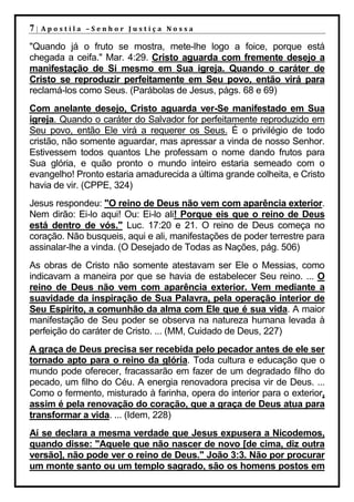7|   Apostila –Senhor Justiça Nossa

"Quando já o fruto se mostra, mete-lhe logo a foice, porque está
chegada a ceifa." Mar. 4:29. Cristo aguarda com fremente desejo a
manifestação de Si mesmo em Sua igreja. Quando o caráter de
Cristo se reproduzir perfeitamente em Seu povo, então virá para
reclamá-los como Seus. (Parábolas de Jesus, págs. 68 e 69)
Com anelante desejo, Cristo aguarda ver-Se manifestado em Sua
igreja. Quando o caráter do Salvador for perfeitamente reproduzido em
Seu povo, então Ele virá a requerer os Seus. É o privilégio de todo
cristão, não somente aguardar, mas apressar a vinda de nosso Senhor.
Estivessem todos quantos Lhe professam o nome dando frutos para
Sua glória, e quão pronto o mundo inteiro estaria semeado com o
evangelho! Pronto estaria amadurecida a última grande colheita, e Cristo
havia de vir. (CPPE, 324)
Jesus respondeu: "O reino de Deus não vem com aparência exterior.
Nem dirão: Ei-lo aqui! Ou: Ei-lo ali! Porque eis que o reino de Deus
está dentro de vós." Luc. 17:20 e 21. O reino de Deus começa no
coração. Não busqueis, aqui e ali, manifestações de poder terrestre para
assinalar-lhe a vinda. (O Desejado de Todas as Nações, pág. 506)
As obras de Cristo não somente atestavam ser Ele o Messias, como
indicavam a maneira por que se havia de estabelecer Seu reino. ... O
reino de Deus não vem com aparência exterior. Vem mediante a
suavidade da inspiração de Sua Palavra, pela operação interior de
Seu Espírito, a comunhão da alma com Ele que é sua vida. A maior
manifestação de Seu poder se observa na natureza humana levada à
perfeição do caráter de Cristo. ... (MM, Cuidado de Deus, 227)
A graça de Deus precisa ser recebida pelo pecador antes de ele ser
tornado apto para o reino da glória. Toda cultura e educação que o
mundo pode oferecer, fracassarão em fazer de um degradado filho do
pecado, um filho do Céu. A energia renovadora precisa vir de Deus. ...
Como o fermento, misturado à farinha, opera do interior para o exterior,
assim é pela renovação do coração, que a graça de Deus atua para
transformar a vida. ... (Idem, 228)
Aí se declara a mesma verdade que Jesus expusera a Nicodemos,
quando disse: "Aquele que não nascer de novo [de cima, diz outra
versão], não pode ver o reino de Deus." João 3:3. Não por procurar
um monte santo ou um templo sagrado, são os homens postos em
 
