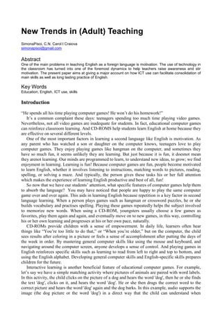 New Trends in (Adult) Teaching
SimonaPisoi, C.N. Carol I Craiova
simonapisoi@gmail.com
Abstract
One of the main problems in teaching English as a foreign language is motivation. The use of technology in
the classroom has turned into one of the foremost dynamics to help teachers raise awareness and stir
motivation. The present paper aims at giving a major account on how ICT use can facilitate consolidation of
main skills as well as long lasting practice of English.
Key Words
Education, English, ICT use, skills
Introduction
“He spends all his time playing computer games! He won’t do his homework!”
It’s a common complaint these days: teenagers spending too much time playing video games.
Nevertheless, not all video games are inadequate for students. In fact, educational computer games
can reinforce classroom learning. And CD-ROMS help students learn English at home because they
are effective on several different levels.
One of the most important factors in learning a second language like English is motivation. As
any parent who has watched a son or daughter on the computer knows, teenagers love to play
computer games. They enjoy playing games like hangman on the computer, and sometimes they
have so much fun, it seems unlikely they are learning. But just because it is fun, it doesnot mean
they arenot learning. Our minds are programmed to learn, to understand new ideas, to grow; we find
enjoyment in learning. Learning is fun! Because computer games are fun, people become motivated
to learn English, whether it involves listening to instructions, matching words to pictures, reading,
spelling, or solving a maze. And typically, the person gives these tasks his or her full attention
which makes the experience of learning English productive and best of all, fun!
So now that we have our students’ attention, what specific features of computer games help them
to absorb the language? You may have noticed that people are happy to play the same computer
game over and over again. This aids in learning English because repetition is a key factor in second
language learning. When a person plays games such as hangman or crossword puzzles, he or she
builds vocabulary and practises spelling. Playing these games repeatedly helps the subject involved
to memorize new words. When using a CD-ROM, youngsters usually choose a few games as
favorites, play them again and again, and eventually move on to new games, in this way, controlling
his or her own learning and progresses at his or her own pace, naturally.
CD-ROMs provide children with a sense of empowerment. In daily life, learners often hear
things like “You’re too little to do that,” or “When you’re older,” but on the computer, the child
sees results after coloring in a picture or feels a sense of accomplishment after putting the days of
the week in order. By mastering general computer skills like using the mouse and keyboard, and
navigating around the computer screen, anyone develops a sense of control. And playing games in
English reinforces specific skills such as learning to read from left to right and top to bottom, and
using the English alphabet. Developing general computer skills and English-specific skills prepares
children for the future.
Interactive learning is another beneficial feature of educational computer games. For example,
let’s say we have a simple matching activity where pictures of animals are paired with word labels.
In this activity, the child clicks on the picture of a dog and hears the word 'dog', then he or she finds
the text 'dog', clicks on it, and hears the word 'dog'. He or she then drags the correct word to the
correct picture and hears the word 'dog' again and the dog barks. In this example, audio supports the
image (the dog picture or the word 'dog') in a direct way that the child can understand when
 